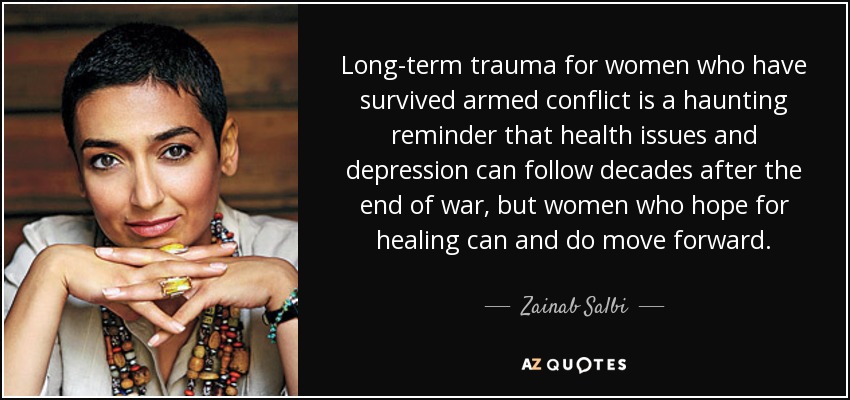 Long-term trauma for women who have survived armed conflict is a haunting reminder that health issues and depression can follow decades after the end of war, but women who hope for healing can and do move forward. - Zainab Salbi