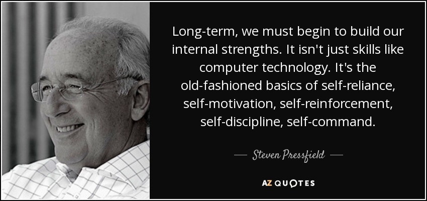 Long-term, we must begin to build our internal strengths. It isn't just skills like computer technology. It's the old-fashioned basics of self-reliance, self-motivation, self-reinforcement, self-discipline, self-command. - Steven Pressfield