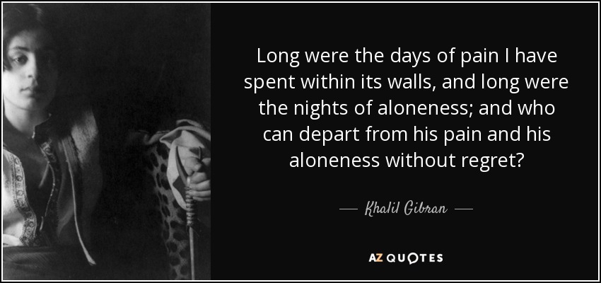 Long were the days of pain I have spent within its walls, and long were the nights of aloneness; and who can depart from his pain and his aloneness without regret? - Khalil Gibran