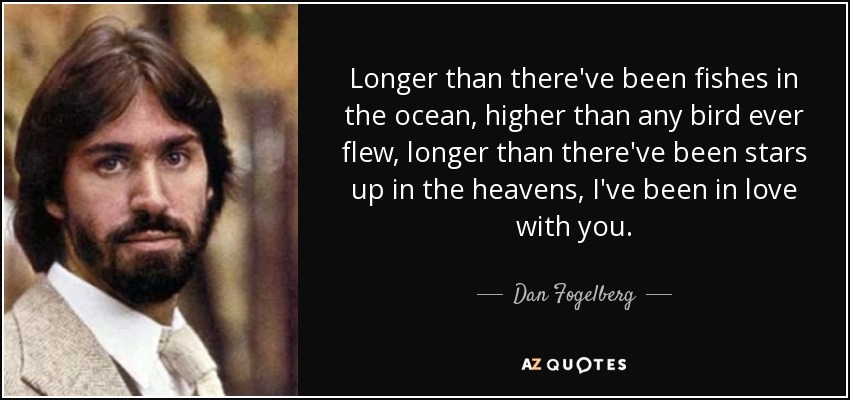 Longer than there've been fishes in the ocean, higher than any bird ever flew, longer than there've been stars up in the heavens, I've been in love with you. - Dan Fogelberg