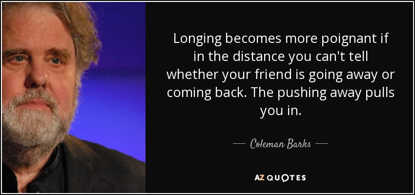 Longing becomes more poignant if in the distance you can't tell whether your friend is going away or coming back. The pushing away pulls you in. - Coleman Barks