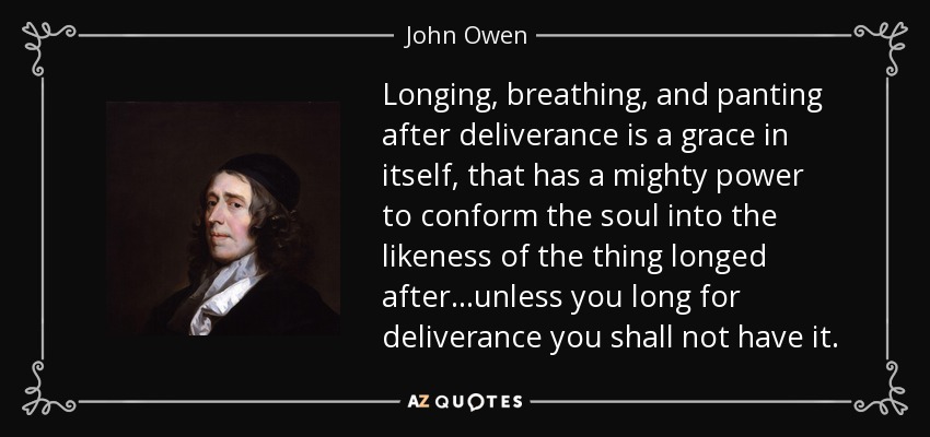 Longing, breathing, and panting after deliverance is a grace in itself, that has a mighty power to conform the soul into the likeness of the thing longed after...unless you long for deliverance you shall not have it. - John Owen