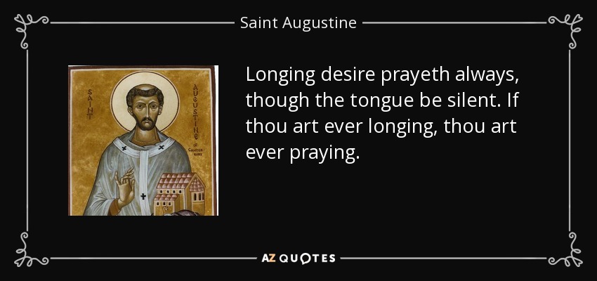 Longing desire prayeth always, though the tongue be silent. If thou art ever longing, thou art ever praying. - Saint Augustine