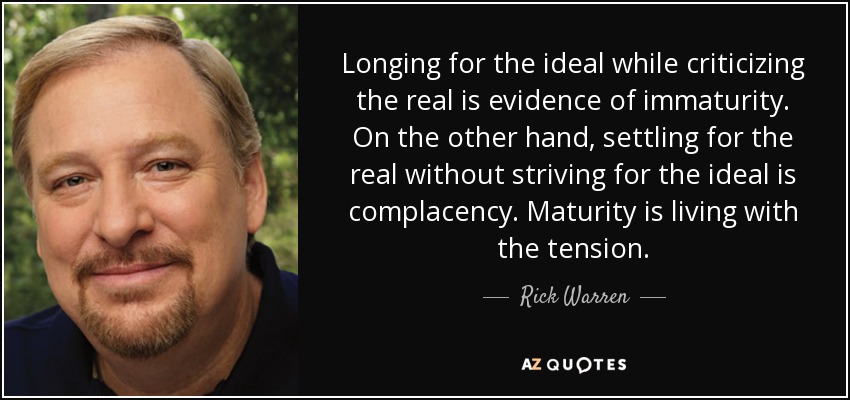 Longing for the ideal while criticizing the real is evidence of immaturity. On the other hand, settling for the real without striving for the ideal is complacency. Maturity is living with the tension. - Rick Warren