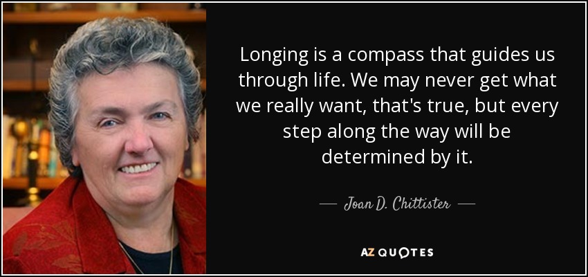 Longing is a compass that guides us through life. We may never get what we really want, that's true, but every step along the way will be determined by it. - Joan D. Chittister
