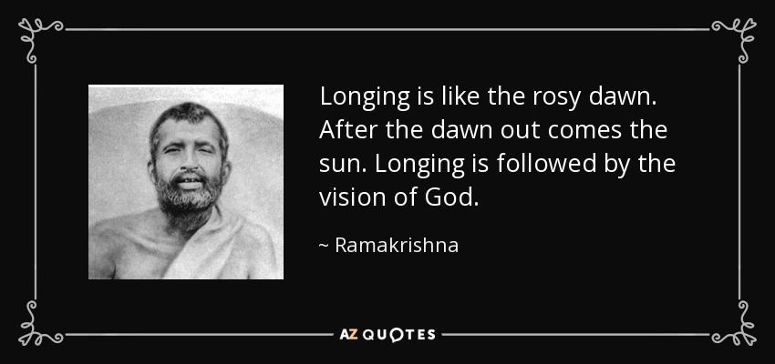 Longing is like the rosy dawn. After the dawn out comes the sun. Longing is followed by the vision of God. - Ramakrishna