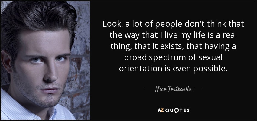 Look, a lot of people don't think that the way that I live my life is a real thing, that it exists, that having a broad spectrum of sexual orientation is even possible. - Nico Tortorella
