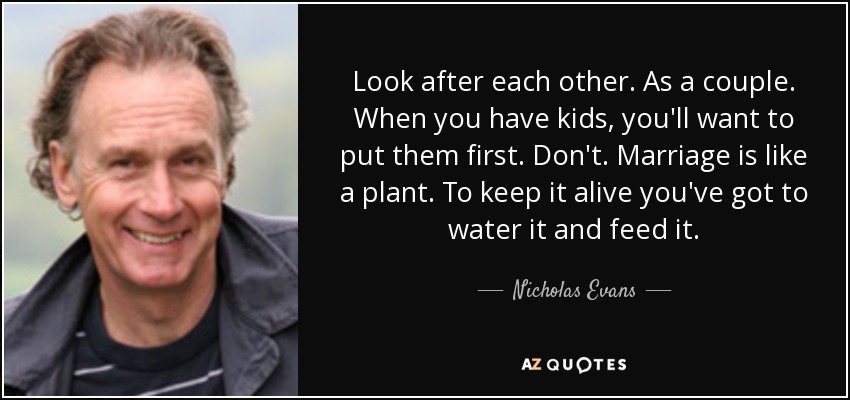 Look after each other. As a couple. When you have kids, you'll want to put them first. Don't. Marriage is like a plant. To keep it alive you've got to water it and feed it. - Nicholas Evans