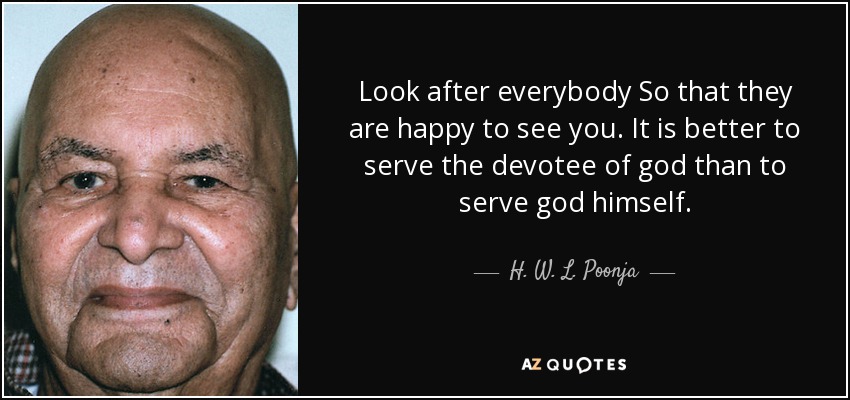 Look after everybody So that they are happy to see you. It is better to serve the devotee of god than to serve god himself. - H. W. L. Poonja