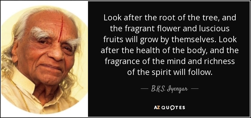 Look after the root of the tree, and the fragrant flower and luscious fruits will grow by themselves. Look after the health of the body, and the fragrance of the mind and richness of the spirit will follow. - B.K.S. Iyengar