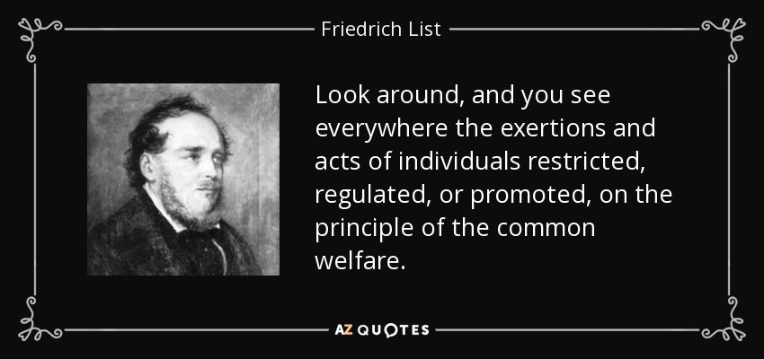 Look around, and you see everywhere the exertions and acts of individuals restricted, regulated, or promoted, on the principle of the common welfare. - Friedrich List