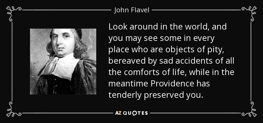 Look around in the world, and you may see some in every place who are objects of pity, bereaved by sad accidents of all the comforts of life, while in the meantime Providence has tenderly preserved you. - John Flavel