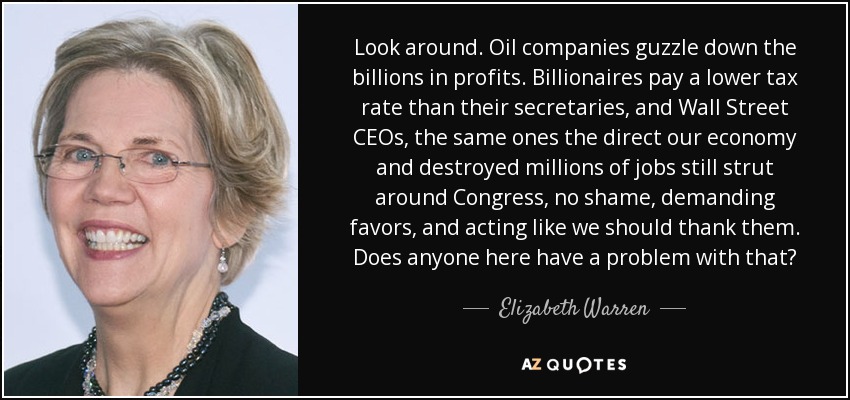 Look around. Oil companies guzzle down the billions in profits. Billionaires pay a lower tax rate than their secretaries, and Wall Street CEOs, the same ones the direct our economy and destroyed millions of jobs still strut around Congress, no shame, demanding favors, and acting like we should thank them. Does anyone here have a problem with that? - Elizabeth Warren