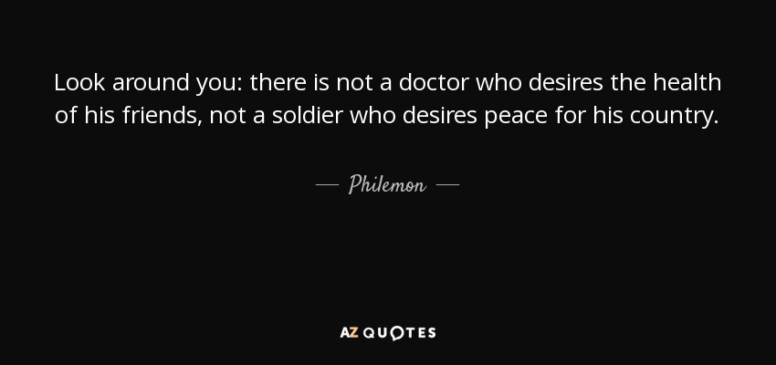 Look around you: there is not a doctor who desires the health of his friends, not a soldier who desires peace for his country. - Philemon