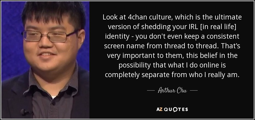 Look at 4chan culture, which is the ultimate version of shedding your IRL [in real life] identity - you don't even keep a consistent screen name from thread to thread. That's very important to them, this belief in the possibility that what I do online is completely separate from who I really am. - Arthur Chu