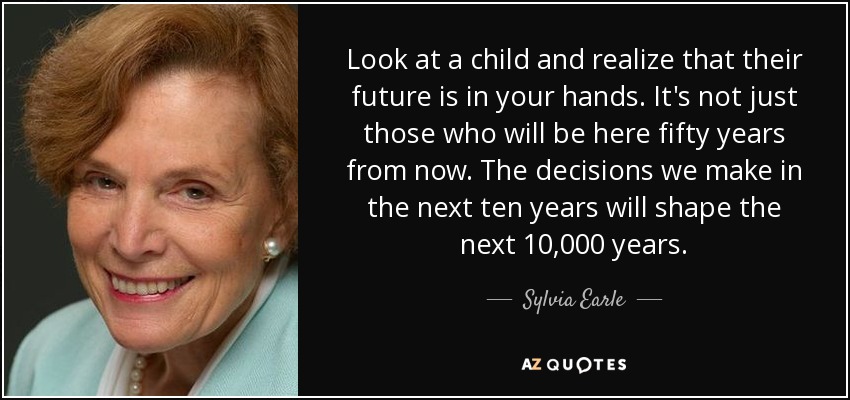 Look at a child and realize that their future is in your hands. It's not just those who will be here fifty years from now. The decisions we make in the next ten years will shape the next 10,000 years. - Sylvia Earle