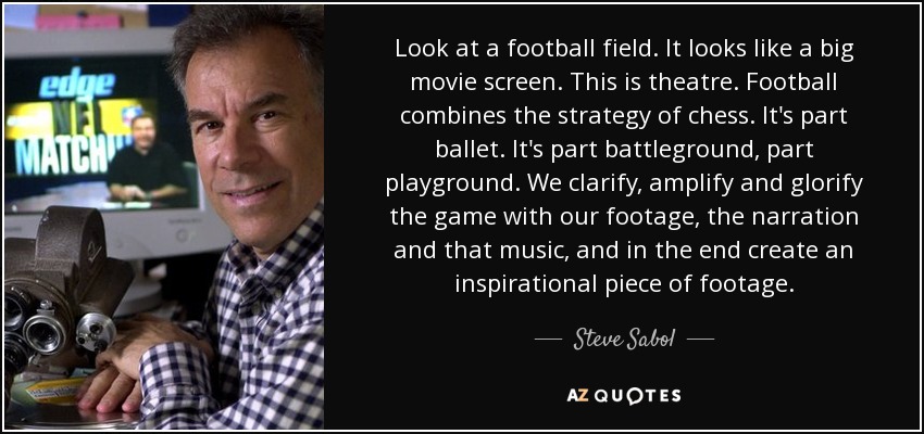 Look at a football field. It looks like a big movie screen. This is theatre. Football combines the strategy of chess. It's part ballet. It's part battleground, part playground. We clarify, amplify and glorify the game with our footage, the narration and that music, and in the end create an inspirational piece of footage. - Steve Sabol