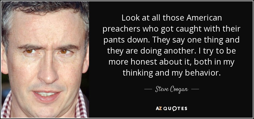 Look at all those American preachers who got caught with their pants down. They say one thing and they are doing another. I try to be more honest about it, both in my thinking and my behavior. - Steve Coogan