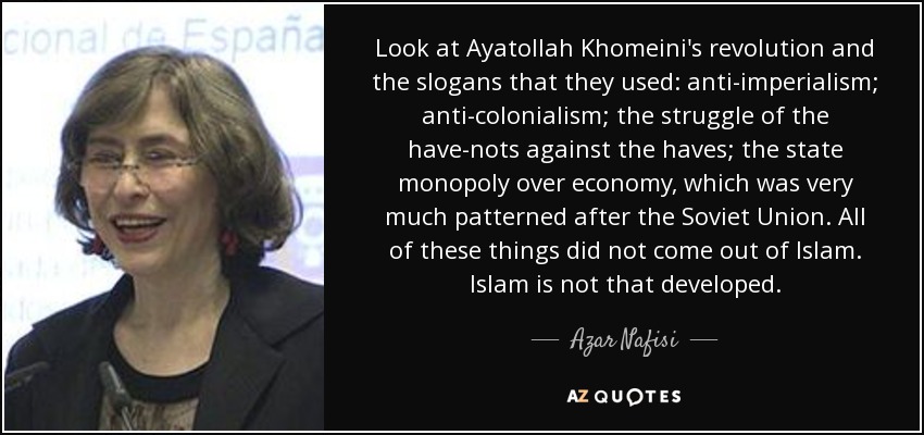 Look at Ayatollah Khomeini's revolution and the slogans that they used: anti-imperialism; anti-colonialism; the struggle of the have-nots against the haves; the state monopoly over economy, which was very much patterned after the Soviet Union. All of these things did not come out of Islam. Islam is not that developed. - Azar Nafisi