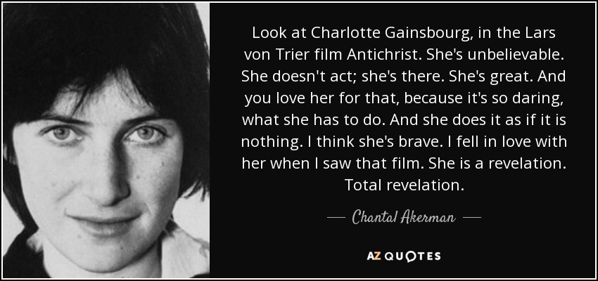 Look at Charlotte Gainsbourg, in the Lars von Trier film Antichrist. She's unbelievable. She doesn't act; she's there. She's great. And you love her for that, because it's so daring, what she has to do. And she does it as if it is nothing. I think she's brave. I fell in love with her when I saw that film. She is a revelation. Total revelation. - Chantal Akerman