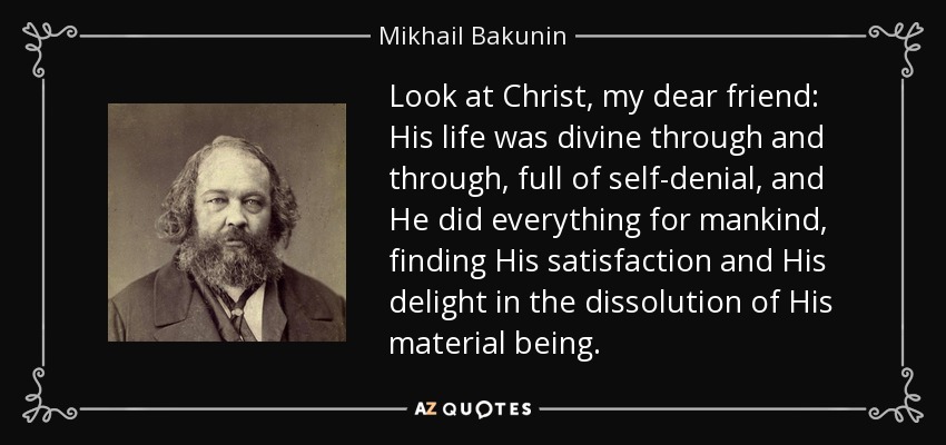 Look at Christ, my dear friend: His life was divine through and through, full of self-denial, and He did everything for mankind, finding His satisfaction and His delight in the dissolution of His material being. - Mikhail Bakunin