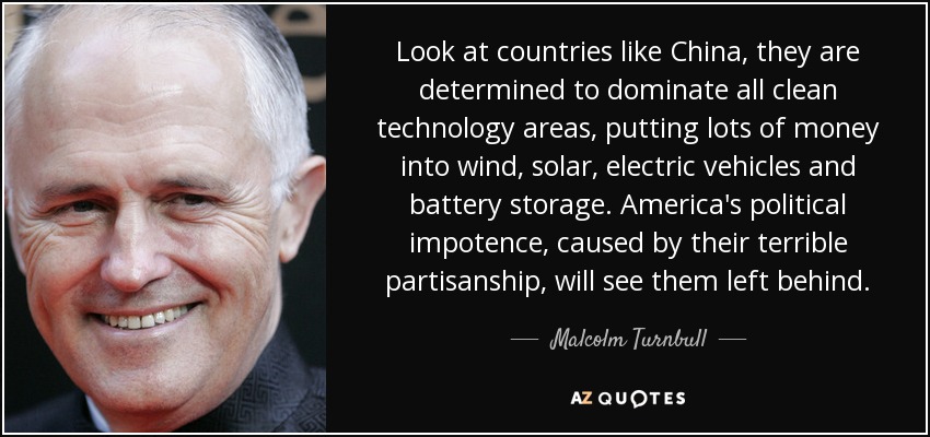 Look at countries like China, they are determined to dominate all clean technology areas, putting lots of money into wind, solar, electric vehicles and battery storage. America's political impotence, caused by their terrible partisanship, will see them left behind. - Malcolm Turnbull