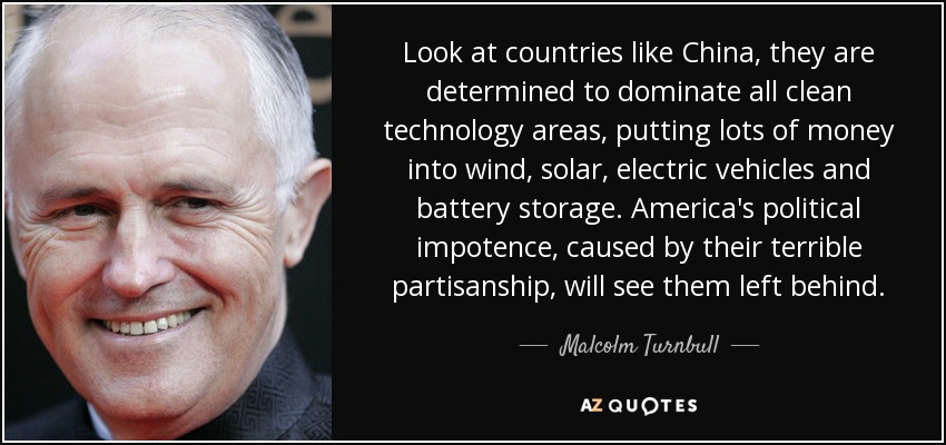 Look at countries like China, they are determined to dominate all clean technology areas, putting lots of money into wind, solar, electric vehicles and battery storage. America's political impotence, caused by their terrible partisanship, will see them left behind. - Malcolm Turnbull