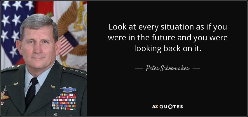 Look at every situation as if you were in the future and you were looking back on it. - Peter Schoomaker