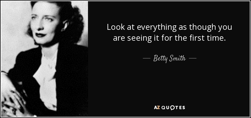 Look at everything as though you are seeing it for the first time. - Betty Smith