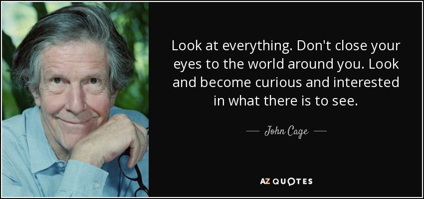 Look at everything. Don't close your eyes to the world around you. Look and become curious and interested in what there is to see. - John Cage