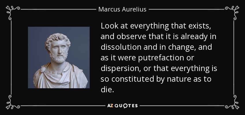 Look at everything that exists, and observe that it is already in dissolution and in change, and as it were putrefaction or dispersion, or that everything is so constituted by nature as to die. - Marcus Aurelius