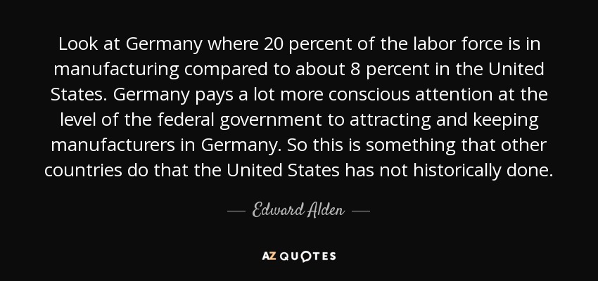 Look at Germany where 20 percent of the labor force is in manufacturing compared to about 8 percent in the United States. Germany pays a lot more conscious attention at the level of the federal government to attracting and keeping manufacturers in Germany. So this is something that other countries do that the United States has not historically done. - Edward Alden