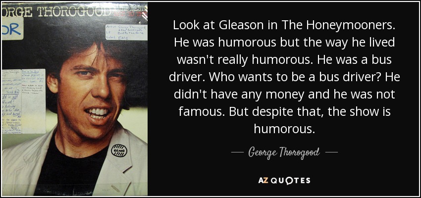 Look at Gleason in The Honeymooners. He was humorous but the way he lived wasn't really humorous. He was a bus driver. Who wants to be a bus driver? He didn't have any money and he was not famous. But despite that, the show is humorous. - George Thorogood