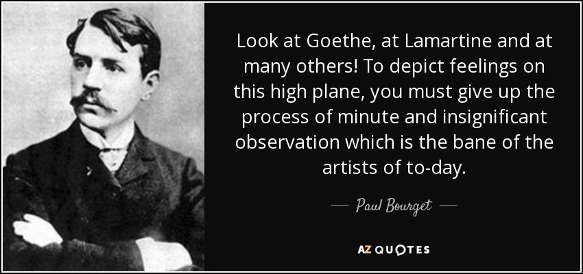 Look at Goethe, at Lamartine and at many others! To depict feelings on this high plane, you must give up the process of minute and insignificant observation which is the bane of the artists of to-day. - Paul Bourget