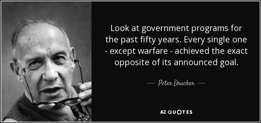 Look at government programs for the past fifty years. Every single one - except warfare - achieved the exact opposite of its announced goal. - Peter Drucker