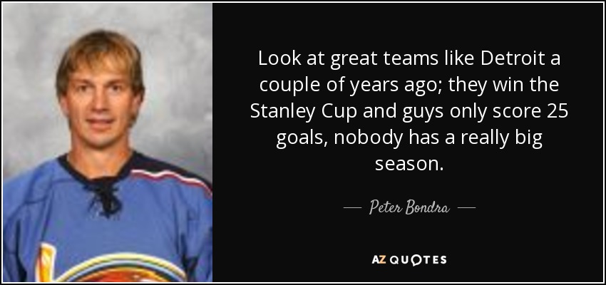 Look at great teams like Detroit a couple of years ago; they win the Stanley Cup and guys only score 25 goals, nobody has a really big season. - Peter Bondra