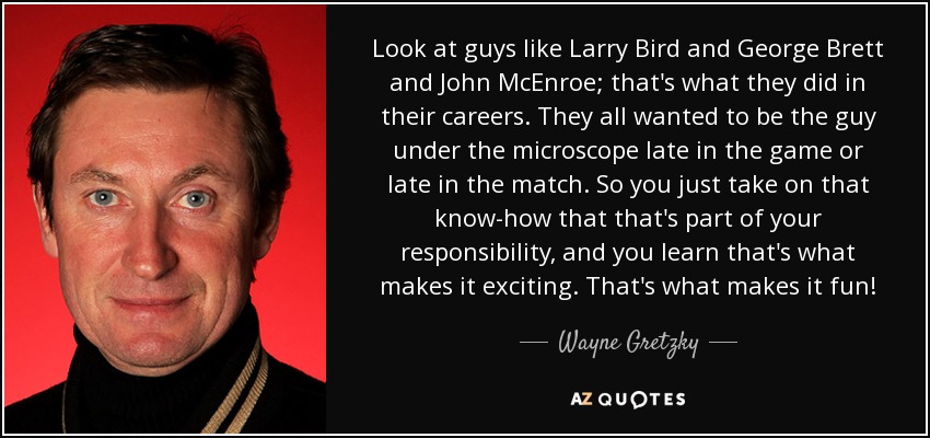 Look at guys like Larry Bird and George Brett and John McEnroe; that's what they did in their careers. They all wanted to be the guy under the microscope late in the game or late in the match. So you just take on that know-how that that's part of your responsibility, and you learn that's what makes it exciting. That's what makes it fun! - Wayne Gretzky