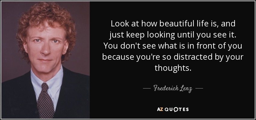 Look at how beautiful life is, and just keep looking until you see it. You don't see what is in front of you because you're so distracted by your thoughts. - Frederick Lenz
