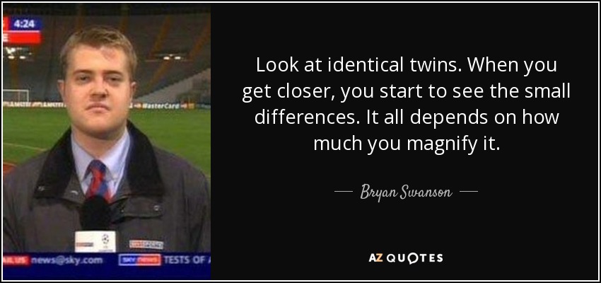 Look at identical twins. When you get closer, you start to see the small differences. It all depends on how much you magnify it. - Bryan Swanson
