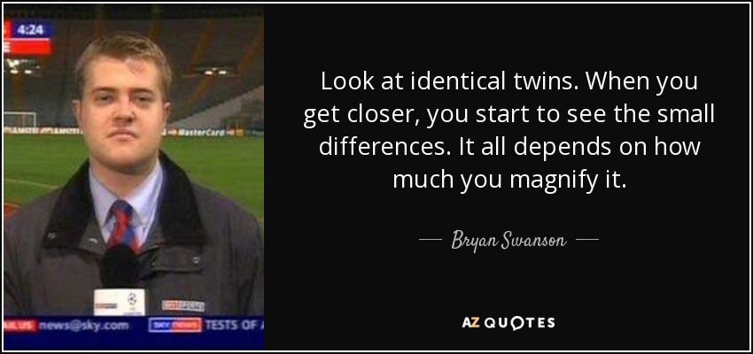 Look at identical twins. When you get closer, you start to see the small differences. It all depends on how much you magnify it. - Bryan Swanson
