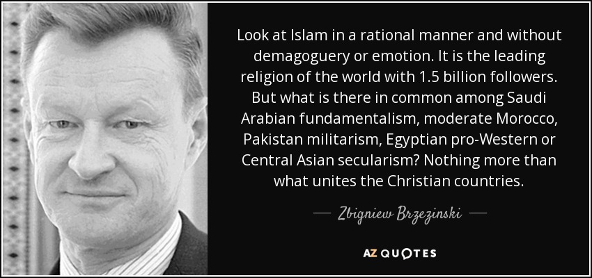 Look at Islam in a rational manner and without demagoguery or emotion. It is the leading religion of the world with 1.5 billion followers. But what is there in common among Saudi Arabian fundamentalism, moderate Morocco, Pakistan militarism, Egyptian pro-Western or Central Asian secularism? Nothing more than what unites the Christian countries. - Zbigniew Brzezinski