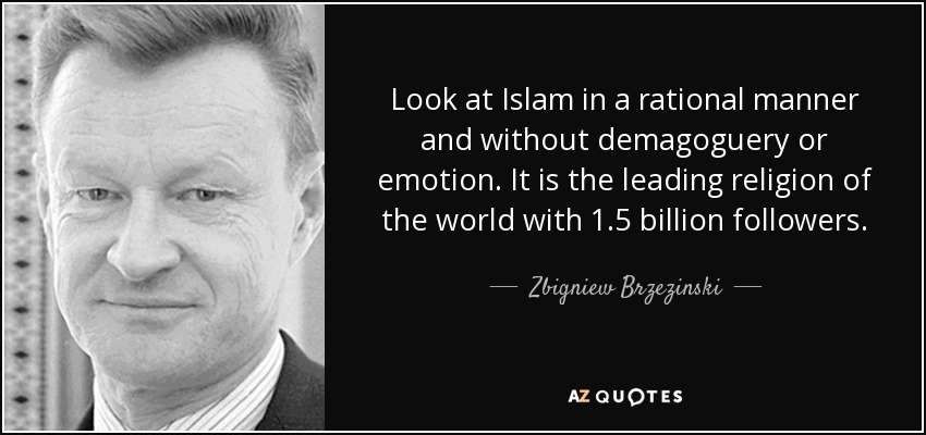 Look at Islam in a rational manner and without demagoguery or emotion. It is the leading religion of the world with 1.5 billion followers. - Zbigniew Brzezinski
