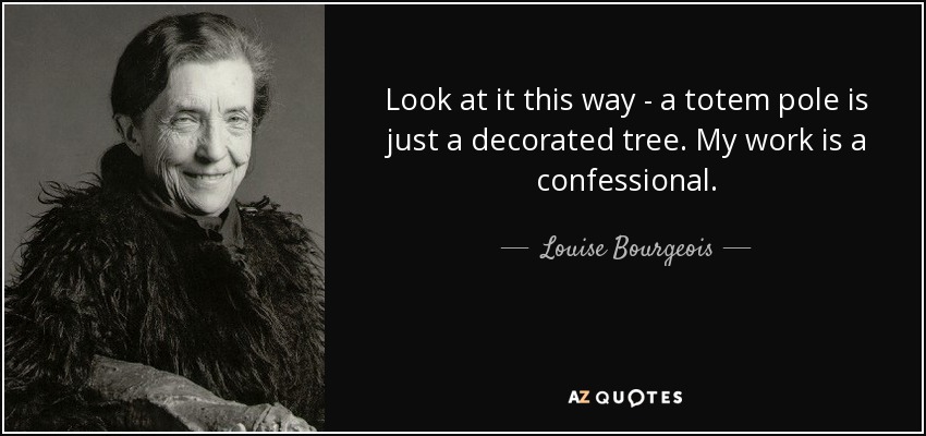Look at it this way - a totem pole is just a decorated tree. My work is a confessional. - Louise Bourgeois