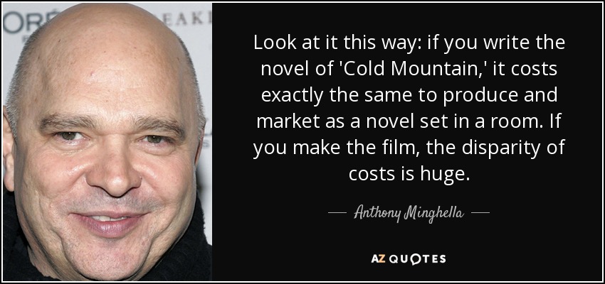 Look at it this way: if you write the novel of 'Cold Mountain,' it costs exactly the same to produce and market as a novel set in a room. If you make the film, the disparity of costs is huge. - Anthony Minghella