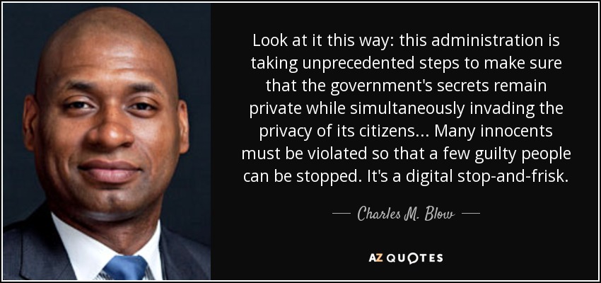 Look at it this way: this administration is taking unprecedented steps to make sure that the government's secrets remain private while simultaneously invading the privacy of its citizens... Many innocents must be violated so that a few guilty people can be stopped. It's a digital stop-and-frisk. - Charles M. Blow