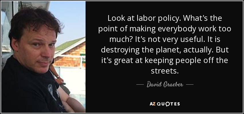Look at labor policy. What's the point of making everybody work too much? It's not very useful. It is destroying the planet, actually. But it's great at keeping people off the streets. - David Graeber