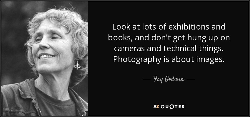 Look at lots of exhibitions and books, and don't get hung up on cameras and technical things. Photography is about images. - Fay Godwin