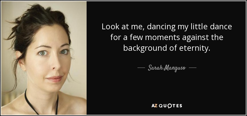 Look at me, dancing my little dance for a few moments against the background of eternity. - Sarah Manguso