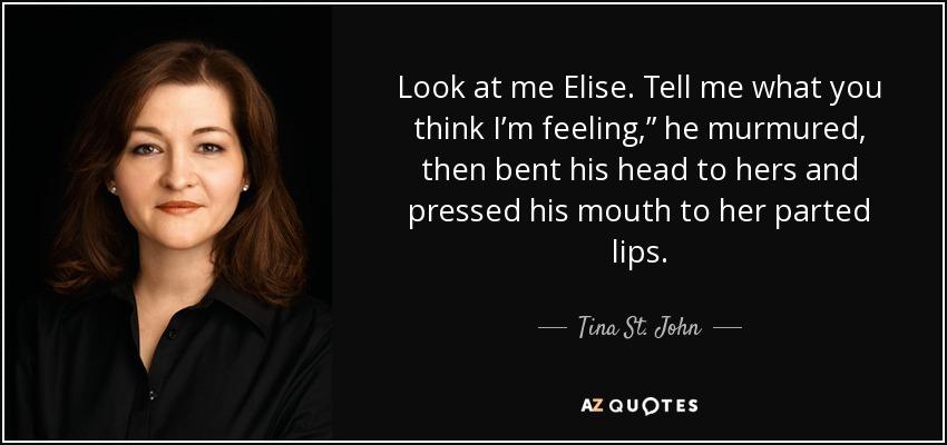 Look at me Elise. Tell me what you think I’m feeling,” he murmured, then bent his head to hers and pressed his mouth to her parted lips. - Tina St. John