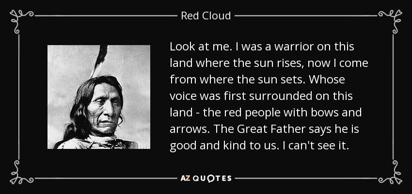 Look at me. I was a warrior on this land where the sun rises, now I come from where the sun sets. Whose voice was first surrounded on this land - the red people with bows and arrows. The Great Father says he is good and kind to us. I can't see it. - Red Cloud